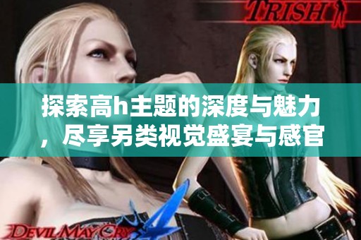 探索高h主题的深度与魅力，尽享另类视觉盛宴与感官体验