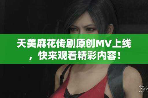 天美麻花传剧原创MV上线，快来观看精彩内容！