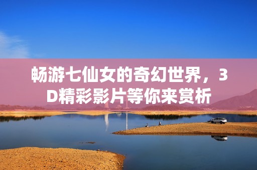 畅游七仙女的奇幻世界，3D精彩影片等你来赏析