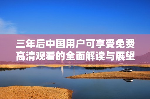 三年后中国用户可享受免费高清观看的全面解读与展望