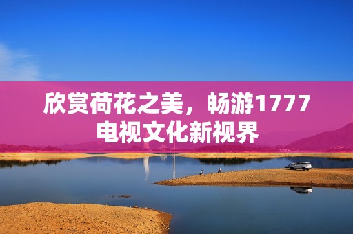 欣赏荷花之美，畅游1777电视文化新视界
