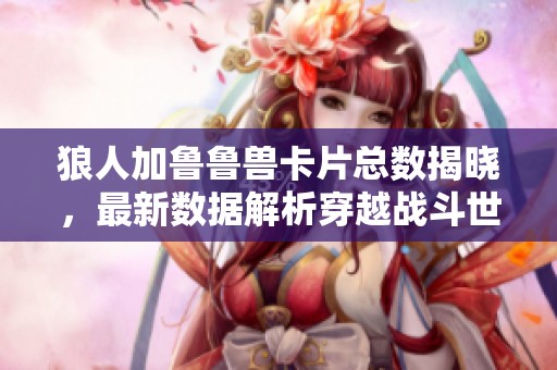 狼人加鲁鲁兽卡片总数揭晓，最新数据解析穿越战斗世界