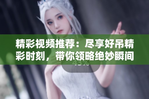精彩视频推荐：尽享好吊精彩时刻，带你领略绝妙瞬间