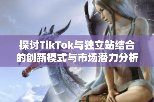 探讨TikTok与独立站结合的创新模式与市场潜力分析