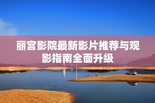 丽宫影院最新影片推荐与观影指南全面升级