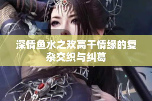 深情鱼水之欢高干情缘的复杂交织与纠葛