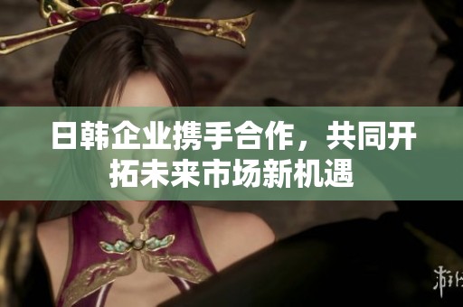 日韩企业携手合作，共同开拓未来市场新机遇