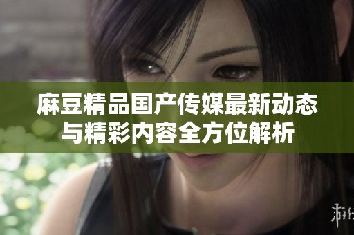 麻豆精品国产传媒最新动态与精彩内容全方位解析
