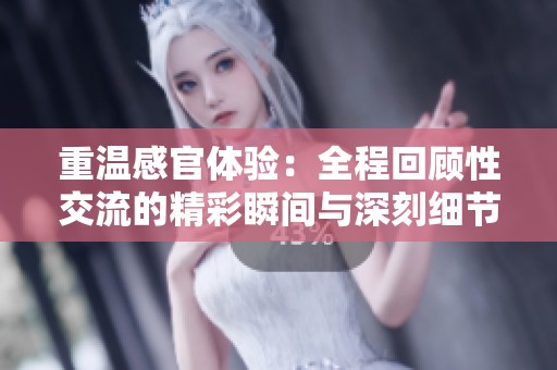 重温感官体验：全程回顾性交流的精彩瞬间与深刻细节