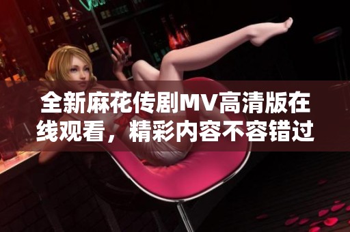全新麻花传剧MV高清版在线观看，精彩内容不容错过