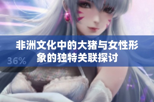 非洲文化中的大猪与女性形象的独特关联探讨