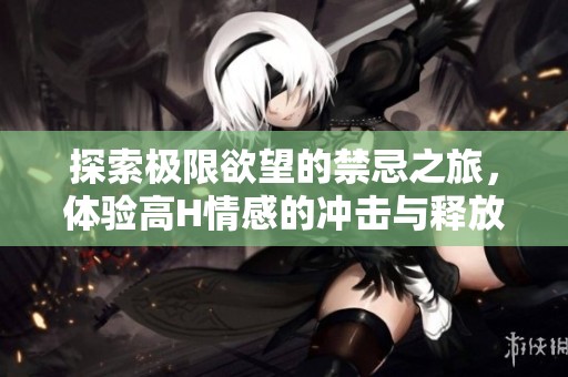 探索极限欲望的禁忌之旅，体验高H情感的冲击与释放