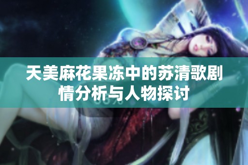 天美麻花果冻中的苏清歌剧情分析与人物探讨