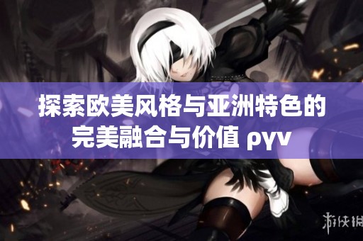探索欧美风格与亚洲特色的完美融合与价值 ργν
