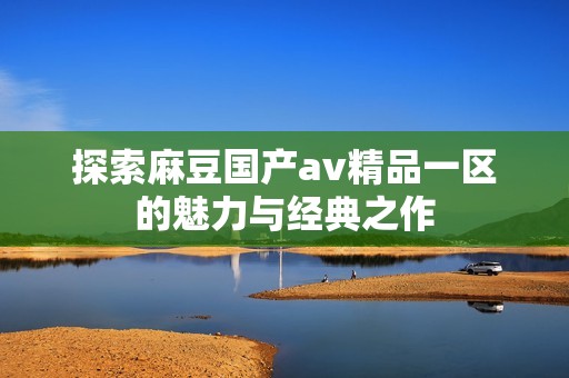 探索麻豆国产av精品一区的魅力与经典之作