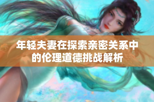 年轻夫妻在探索亲密关系中的伦理道德挑战解析