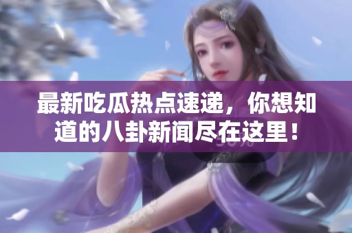 最新吃瓜热点速递，你想知道的八卦新闻尽在这里！