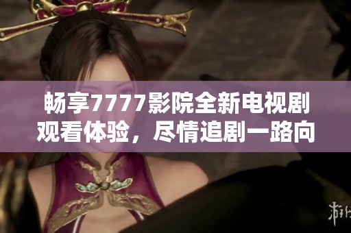 畅享7777影院全新电视剧观看体验，尽情追剧一路向西