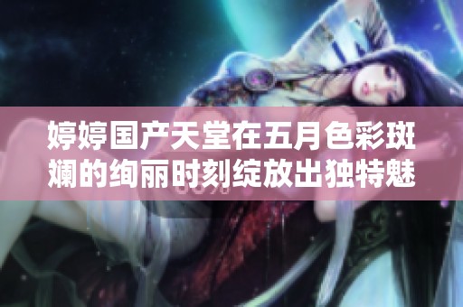 婷婷国产天堂在五月色彩斑斓的绚丽时刻绽放出独特魅力