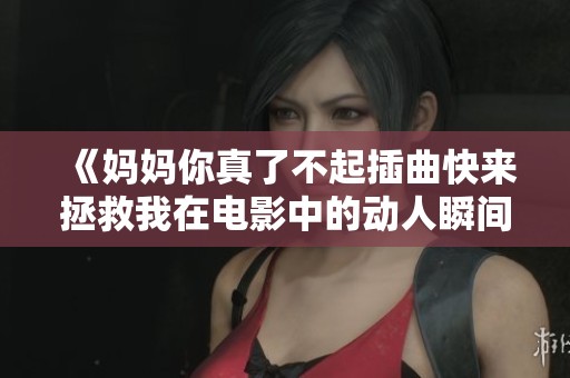 《妈妈你真了不起插曲快来拯救我在电影中的动人瞬间》