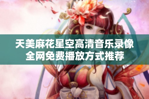 天美麻花星空高清音乐录像全网免费播放方式推荐