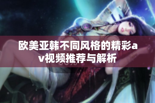 欧美亚韩不同风格的精彩av视频推荐与解析