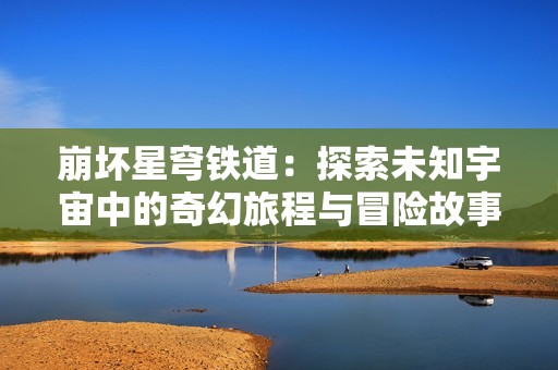 崩坏星穹铁道：探索未知宇宙中的奇幻旅程与冒险故事