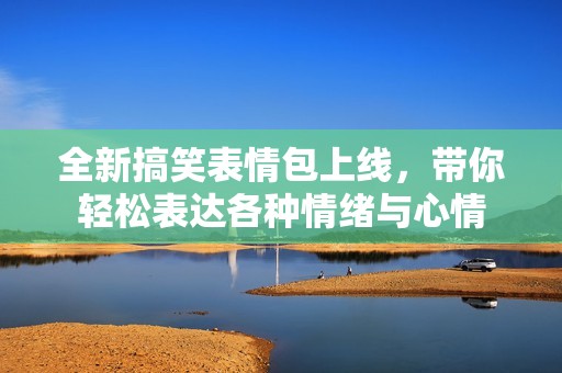 全新搞笑表情包上线，带你轻松表达各种情绪与心情