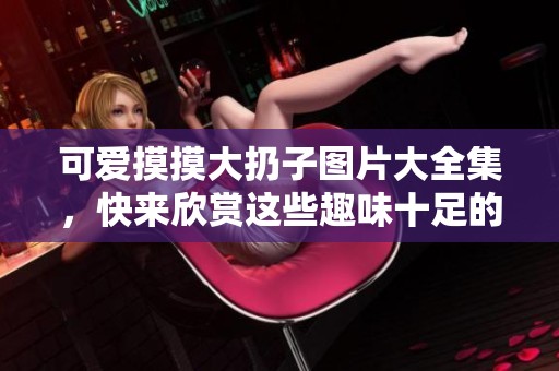 可爱摸摸大扔子图片大全集，快来欣赏这些趣味十足的画面吧