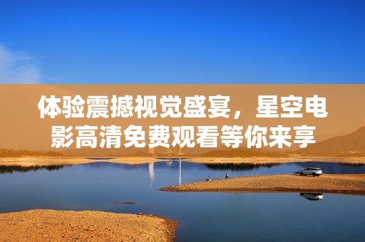 体验震撼视觉盛宴，星空电影高清免费观看等你来享