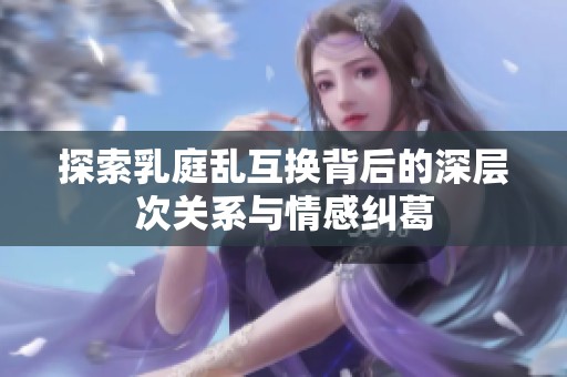 探索乳庭乱互换背后的深层次关系与情感纠葛