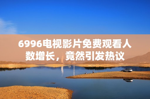 6996电视影片免费观看人数增长，竟然引发热议