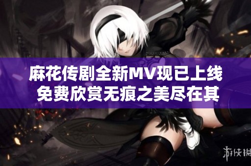 麻花传剧全新MV现已上线 免费欣赏无痕之美尽在其中