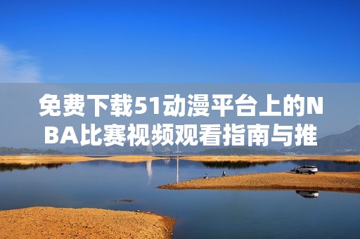免费下载51动漫平台上的NBA比赛视频观看指南与推荐