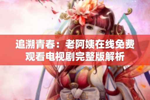 追溯青春：老阿姨在线免费观看电视剧完整版解析