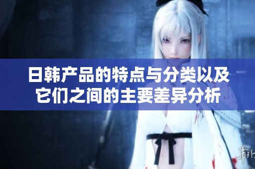 日韩产品的特点与分类以及它们之间的主要差异分析