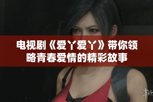 电视剧《爱丫爱丫》带你领略青春爱情的精彩故事