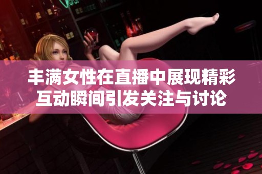 丰满女性在直播中展现精彩互动瞬间引发关注与讨论