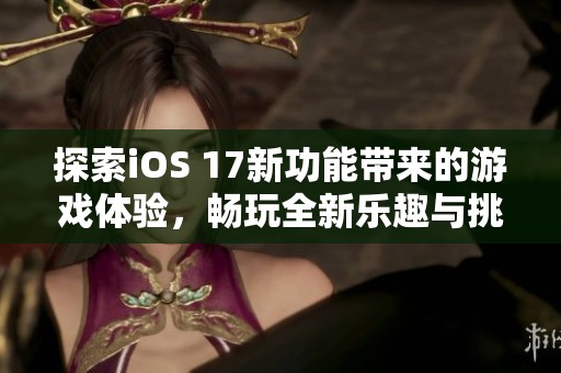 探索iOS 17新功能带来的游戏体验，畅玩全新乐趣与挑战