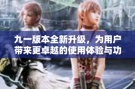九一版本全新升级，为用户带来更卓越的使用体验与功能提升