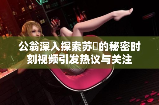 公翁深入探索苏玥的秘密时刻视频引发热议与关注