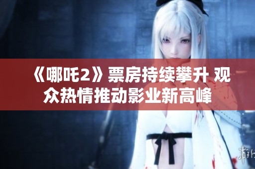 《哪吒2》票房持续攀升 观众热情推动影业新高峰