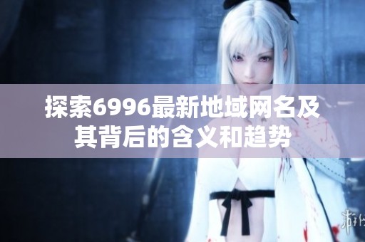 探索6996最新地域网名及其背后的含义和趋势