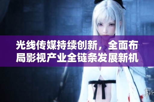 光线传媒持续创新，全面布局影视产业全链条发展新机遇