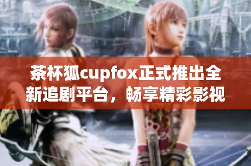 茶杯狐cupfox正式推出全新追剧平台，畅享精彩影视内容