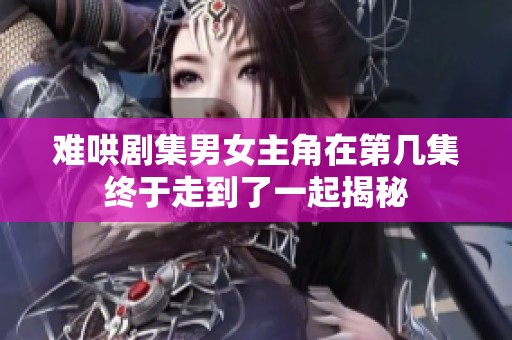 难哄剧集男女主角在第几集终于走到了一起揭秘