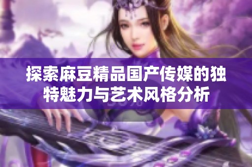 探索麻豆精品国产传媒的独特魅力与艺术风格分析