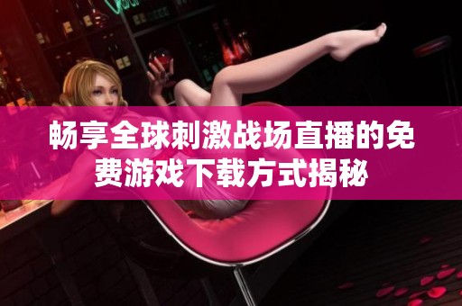 畅享全球刺激战场直播的免费游戏下载方式揭秘