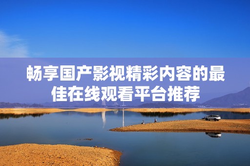 畅享国产影视精彩内容的最佳在线观看平台推荐