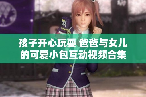 孩子开心玩耍 爸爸与女儿的可爱小包互动视频合集